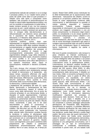  
3 di 87
	
  
cambiamento radicale del contesto in cui si svolge
il processo politico, in cui i leader hanno preso il
posto dei partiti come attori di quel processo e i
cittadini sono stati spinti a comportarsi come
spettatori, tale processo di personalizzazione ha
mutato la natura della rappresentanza politica, ma
non ha condotto al superamento di quest’ultima. I
leader contano sempre di più, ma non possono
governare da soli: i partiti sebbene sono indeboliti
ma continuano a essere necessari per governare.
Con lo sviluppo della tele-democrazia si è
istituzionalizzata una tensione senza precedenti
tra il populismo del leader, favorito dalla
televisione, e il liberismo delle istituzioni (protetto
dalla Costituzione. (Fabbrini, 2011).
L’opinione pubblica, quindi, dopo aver
rappresentato un soggetto sociale e comunicativo
preciso (funzione della sfera pubblica liberale) e
successivamente un oggetto sociale scambiabile
con il destinatario collettivo del processo di
decisione (il pubblico di massa), è oggi
sociologicamente analizzabile come contesto
argomentativo allargato, luogo della creazione e
dell’elaborazione delle iusses, situazione creatrice
di nuovi conflitti e di nuove negoziazioni
simboliche (doxosfera come sfera dell’opinione in
cui operano minoranza attive, mezzi di
comunicazione, moltitudini e decisori) (Cristante,
2004).
Se è vero, dunque, che i processi di formazione
dell’opinione pubblica sono strettamente correlati
ai modelli di democrazia e di leadership, allo
stesso tempo, possiamo affermare che questi
processi sono fortemente connessi alla qualità
della democrazia. Affermazione, quest’ultima, che
assume particolare rilievo quando si entra
nell’ambito della nuova frontiera della democrazia,
l’e-democracy, o democrazia digitale.
L’esaltazione del paradigma del web 2.0, quale
libertà, democrazia e partecipazione ha fatto
ritenere l’e-democracy capace di indicare un
nuovo corso della democrazia, fino al punto da
condurre all’ipotesi di una democrazia diretta, a
discapito di quella rappresentativa. L’opinione
pubblica, secondo questa ipotesi, finirebbe per
sostituirsi ai parlamentari attraverso l’espressione
diretta del consenso da parte dei cittadini. Risulta
chiaro, ovviamente, il peso che in tal caso
assumerebbe il grado di conoscenza e
competenza dei cittadini rispetto ai problemi
collettivi. Già McLuhan nel suo Gli strumenti del
comunicare aveva profetizzato che l’aumento
della velocità delle informazioni avrebbe favorito
la tendenza in politica di allontanarsi dalla
rappresentanza e dalla delega conferita agli eletti
per avvicinarsi ad un coinvolgimento diretto della
collettività nelle decisioni di governo. Questo
nuovo coinvolgimento pone però il problema della
preparazione dei cittadini a partecipare
direttamente all’amministrazione della cosa
pubblica. Non è un caso, dunque, se, in tempi più
recenti, Robert Dahl (2000) aveva individuato tra
le sfide fondamentale per la sopravvivenza delle
democrazie: l’educazione dei cittadini, ovvero la
presenza di un’opinione pubblica ben informata.
Grazie al costo relativamente contenuto delle
comunicazioni e dell’informazione la quantità di
notizie politiche disponibili è cresciuta
enormemente. Tuttavia, questa maggiore
disponibilità di informazioni non necessariamente
produce una maggiore competenza e una più
chiara comprensione: le dimensioni degli insiemi
politici, la complessità e la più ampia quantità di
informazioni sottopongono invece i cittadini a una
pressione superiore. I processi di
disintermediazione, alla base dei quali c’è l’idea è
che le nuove tecnologie consentano agli utenti di
svolgere autonomamente tutta una serie di attività
che di solito richiedevano figure di mediazione,
hanno trasformato il rapporto tra utente e
informazione.
Alla luce di queste considerazioni, vale dunque la
pena chiedersi se Internet contribuisca a
migliorare «la capacità dei cittadini di impegnarsi
in modo intelligente nella vita politica» e se possa
essere considerato un mezzo che favorisce
«l’educazione civica, la partecipazione politica,
l’informazione, le decisioni creative fondate sul
dispiegamento delle molte tecniche e tecnologie
proprie del XXI secolo» (Dhal 2000). In altre
parole: se Internet favorisca il rinnovamento e il
consolidamento della democrazia. Il dibattito sui
new media, infatti, si concentra sull’apporto che le
nuove tecnologie sono in grado di offrire alla
comunicazione, ma soprattutto, sul valore
dell’ipotesi di un “terzo stadio” della democrazia,
quello appunto, della democrazia diretta. I più
recenti studi sulla comunicazione si sono
cimentati nell’analisi dei new media e della società
dell’informazione che ne è derivata: la
comunicazione da verticale diviene orizzontale, si
stabiliscono nuovi inediti accessi alla vita
pubblica, il flusso di informazioni determina
modificazioni importanti nel processo di
elaborazione delle decisioni. Tanto per fare un
esempio, si può citare il dibattito che si è
scatenato in Italia sull’influenza della “twittosfera”
nel complicato e contorto passaggio istituzionale
dell’elezione del Presidente della Repubblica.
Semplificando al massimo, si potrebbe affermare
che in relazione all’influenza dei new media sul
processo decisionale politico, si contrappongono
due tendenze: quella degli ottimisti e quella degli
scettici. Nel primo caso, per quanti denunciano il
fallimento storico dei media come strumenti
capaci di allargare la partecipazione democratica,
possono essere i new media ad alimentare la
speranza di una palingenesi comunicativa, con il
passaggio da un tipo di comunicazione
unidirezionale e unilaterale, standardizzata,
concentrata in poche mani, ad una basata sulla
 