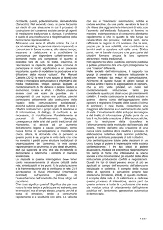  
4 di 87
	
  
circolarità, quindi, potenzialmente, demassificata
(Zanacchi). Nel secondo caso, si pone l’accento
sui rischi di una situazione in cui il processo di
costruzione del consenso sociale perde gli agenti
di mediazione tradizionale e, dunque, il problema
è quello di una ridefinizione e rilegittimazione della
democrazia rappresentativa.
Attraverso una serie di attività online, fra cui il
social networking, le persone stanno imparando a
comunicare in forme nuove e, allo stesso tempo,
imparano a collaborare e a condividere la
conoscenza per rispondere collettivamente a
domande molto più complesse di quanto si
potrebbe fare da soli. Si tratta, insomma, di
“accrescere la capacità della gente comune di
partecipare in modo significativo a un processo
importante, quello di modellare la produzione e la
diffusione della nostra cultura”. Per Manuel
Castells (2012) la rete è uno spazio di libertà che
rompe il monopolio comunicativo e informativo dei
media tradizionali, troppo spesso soggetti ai
condizionamenti di chi detiene il potere politico o
economico. Grazie al Web, i cittadini possono
essere così sia «cani da guardia», sia i
protagonisti di una nuova era politica, perché
partecipano attivamente alla costruzione dello
“spazio della comunicazione socializzata”,
anziché subirne passivamente gli effetti. In rete i
cittadini costruiscono i propri spazi di relazione e
di informazione, di dialogo, di confronto e, se
necessario, di mobilitazione. Parallelamente ai
processi di disallineamento ideologico,
conseguenza delle crisi dei partiti tradizionali del
Novecento, si assiste ad un aumento
dell’attivismo legato a cause particolari, come
nuova forma di partecipazione e mobilitazione
civica. Allora, la domanda che ci poniamo a
questo punto è se, proprio in virtù della crisi che
ha investito i partiti come strutture tradizionali di
organizzazione del consenso, la rete possa
rappresentare lo strumento, o uno degli strumenti,
con cui superare la crisi che sta investendo le
democrazie e ridefinirne i contorni in maniera
sostanziale.
La risposta a questo interrogativo deve tener
conto necessariamente di alcune criticità della
rete, sintetizzabili in tre punti: 1) la polarizzazione
e la frammentazione che si verificano in rete; 2) il
sovraccarico di flussi informativi (information
overload) sull’opinione pubblica; 3)
l’esacerbazione dell’emotività che trova sfogo nel
populismo.
Che cosa significa questo? Significa che per sua
natura la rete tende a polarizzare ed estremizzare
le emozioni, ma al tempo stesso, proprio perché si
tratta di emozioni, tende a consumarle
rapidamente e a sostituirle con altre. La velocità
con cui si “macinano” informazioni, notizie e
ondate emotive, da una parte, avvalora la tesi di
chi ritiene che oggi anche le intenzioni di voto, con
l’aumento dell’elettorato fluttuante, si formino in
maniera estemporanea e si consumino altrettanto
rapidamente e che in questo la rete funga da
catalizzatore dei processi; dall’altra però, sono
rafforzate le ragioni di chi sostiene che la rete,
proprio per la sua volatilità, non contribuisca in
termini reali a spostare voti nelle urne. D’altra
parte, non è banale ricordare che gran parte dei
cittadini formano ancora la loro opinione
attraverso i media tradizionali.
Nel rapporto tra sfera pubblica, opinione pubblica
e potere, potremmo dire che ogni protagonista ha
una “mission” differente.
Nelle società dell’informazione, il rapporto tra
gruppi di pressione e decisore istituzionale è
sempre mediata dai mezzi di comunicazione.
All’interno di questo flusso di azioni sociali si
colloca anche l’opera di aggregazione di opinioni,
che a loro volta giocano un ruolo nel
condizionamento istituzionale, tanto più
consistente quanto più chiari sono gli orientamenti
collettivi. I media costruiscono la realtà sociale in
quanto danno conto dell’aggregazione delle
opinioni e registrano l’impatto delle iusses (il clima
di opinione). I new media, consentono una
maggiore articolazione e un radicamento dei punti
di vista. L’innalzamento dello sviluppo tecnologico
e del livello di informazione globale porta da un
lato il rischio della creazione di èlite tecnocratiche,
con la restrizione della doxosfera e
l’allontanamento delle moltitudini dall’esercizio del
potere, mentre dall’altro alla creazione di una
nuova sfera pubblica dove risaltino i processi di
elaborazione collettiva delle opinioni pubbliche,
aperta al contributo potenziale di tutti i cittadini.
Una centralizzazione totale delle decisioni in un
unico luogo di potere è impensabile nelle società
contemporanee. I tre tipi ideali di potere
associativo, mediale ed economico rappresentano
tre campi di forze che interessano la scena
sociale e che movimentano gli equilibri della sfera
istituzionale producendo conflitti e negoziazioni.
Questi tre tipi di ideali pesano ancor di più se
applicati al campo dell’economia dell’attenzione
individuale e collettiva. Il compito della nuova
sfera di opinione è consentire proprio tale
interazione (Cristante, 2004). In questo contesto,
il compito della rete é di catalizzare e radicare
questo processo di interazione, senza però da
questo arrivare a tratte la conclusione che essa
sia matrice unica di orientamento dell’opinione
pubblica ne’, tantomeno, generatrice automatica
di democrazia.
 