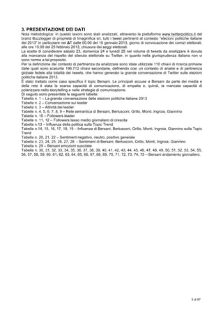  
5 di 87
	
  
3. PRESENTAZIONE DEI DATI
Nota metodologica: in questo lavoro sono stati analizzati, attraverso la piattaforma www.twitterpolitics.it del
brand Buzzlogger di proprietà di Imaginifica srl, tutti i tweet pertinenti al contesto “elezioni politiche italiane
del 2013” in particolare nel ΔT dalle 00.00 del 10 gennaio 2013, giorno di convocazione dei comizi elettorali,
alle ore 15.00 del 25 febbraio 2013, chiusura dei seggi elettorali.
La scelta di considerare sabato 23, domenica 24 e lunedì 25 nel volume di tweets da analizzare è dovuta
alla mancanza del rispetto del silenzio elettorale su Twitter, in quanto nella giurisprudenza italiana non vi
sono norme a tal proposito.
Per la definizione del contesto di pertinenza da analizzare sono state utilizzate 110 chiavi di ricerca primarie
dalle quali sono scaturite 196.712 chiavi secondarie, definendo così un contesto di analisi e di pertinenza
globale fedele alla totalità dei tweets, che hanno generato la grande conversazione di Twitter sulle elezioni
politiche italiane 2013.
È stato trattato come caso specifico il topic Bersani. Le principali accuse a Bersani da parte dei media e
della rete è stata la scarsa capacità di comunicazione, di empatia e, quindi, la mancata capacità di
polarizzare nello storytelling e nelle strategie di comunicazione.
Di seguito sono presentate le seguenti tabelle:
Tabella n. 1 – La grande conversazione delle elezioni politiche italiane 2013
Tabella n. 2 – Conversazione sui leader
Tabella n. 3 – Attività dei leader
Tabelle n. 4, 5, 6, 7, 8, 9 – Rete semantica di Bersani, Berlusconi, Grillo, Monti, Ingroia, Giannino
Tabella n. 10 – Followers leader
Tabelle n. 11, 12 – Followers tasso medio giornaliero di crescita
Tabella n.13 – Influenza della politica sulla Topic Trend
Tabella n.14, 15, 16, 17, 18, 19 – Influenza di Bersani, Berlusconi, Grillo, Monti, Ingroia, Giannino sulla Topic
Trend
Tabella n. 20, 21, 22 – Sentiment negativo, neutro, positivo generale
Tabella n. 23, 24, 25, 26, 27, 28 - Sentiment di Bersani, Berlusconi, Grillo, Monti, Ingroia, Giannino
Tabella n. 29 – Bersani emozioni suscitate
Tabella n. 30, 31, 32, 33, 34, 35, 36, 37, 38, 39, 40, 41, 42, 43, 44, 45, 46, 47, 48, 49, 50, 51, 52, 53, 54, 55,
56, 57, 58, 59, 60, 61, 62, 63, 64, 65, 66, 67, 68, 69, 70, 71, 72, 73, 74, 75 – Bersani andamento giornaliero.
 