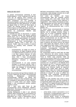  
81 di 87
ANALISI DEI DATI
La grande conversazione pertinente al topic
politica [tabella n. 1] dal 10 gennaio 2013 alle ore
13.00 del 25 febbraio 2013 presenta una
dimensione di n. 5.809.390 tweets e n. 1.217.177
utenti complessivi, con una centralità di
discussione [tabella n.2] pari al 32,35% del flusso
conversazionale per Silvio Berlusconi, al 14,84%
per Beppe Grillo, al 13,72% per Mario Monti, al
12,86% per Pierluigi Bersani, al 4,32% per
Antonio Ingroia e al 3,38% per Oscar Giannino.
La discussione sui sei principali leader candidati
premier ha condizionato l’80,96% della
discussione politica.
La centralità dei topic di discussione, in questo
caso i candidati premier alle elezioni politiche
italiane 2013, non è derivata dall’attività degli
account ufficiali degli stessi [tabella n. 3], sebbene
alcuni errori possono essere stati determinanti
nell’attivazione di flussi conversazionali con
sentimento negativo verso il topic che li ha
generati. Twitter, nella sua funzione di sistema
sincronico di breaking news, presenta due
tipologie di flussi:
- conversazionali, (a) legati ad eventi di
contingenza; (b) legati all’agenda setting
o (c) legati ad eventi di social tv in cui uno
o più topic vengono discussi. Di solito
queste tipologie sono flussi dal basso
verso l’alto. I flussi conversazionali
esprimono un senso comune e veicolano
immaginari, emozioni e sentimenti
collettivi.
- comunicazionali in cui sono presenti
strategie di narrazione dall’alto verso il
basso. Un flusso comunicazionale (che è
legato alle strategie di comunicazione)
non sempre diviene uno di tipo
conversazionale.
Nella rete semantica del topic Bersani [tabella n.4]
si evince l’egemonia del flusso comunicazionale
(l’hashtag #italiagiusta) sull’elemento
conversazionale “Bersani”. La stessa rete
semantica contiene le chiavi tematiche sulle quali
si è sviluppata la discussione sul topic “Bersani”;
ognuna di queste chiavi può essere valutata
rispetto a una connotazione emotiva positiva,
negativa o neutra.
Tutti i topic sono stati flussi di tipo
conversazionale tranne #italiagiusta, #pb2013,
#pdbrothers, #reinassance che sono stati invece
flussi comunicazionali.
L’hastag #italiagiusta è stato il più utilizzato
sebbene abbia condizionato la conversazione sul
topic solo per il 18,50%; #pb2013 per il 3,77%;
#pdbrothers per l’1,09% e #reinassance per lo
0,93%. Questo significa che solo il 24,29%
dell’intera conversazione è stata in qualche modo
condizionata dalle strategie narrative che lo staff
del segretario del Pd ha sviluppato.
Così come per Bersani, nel flusso
conversazionale degli altri candidati premier
nessun hastag (che, come detto, veicola flussi
comunicazionali) è diventato frame egemone e
maggioritario: nella relativa discussione sul topic,
infatti, #tsunamitour per Grillo vale l’8,81% [tabella
n. 6], #fare2013 per Giannino vale il 17,30%
[tabella n. 9], #RivoluzioneCivile vale il 4,47%
[tabella n. 8].
Se nessun flusso comunicazionale è divenuto
egemone rispetto alla discussione generale,
significa che la strategia narrativa messa in
campo non ha avuto un'adeguata capacità di
engagement su un pubblico più ampio; in
particolar modo, si può evincere che quello stesso
flusso comunicazionale non ha fatto altro che
veicolare il sostegno dei soli sostenitori.
Il senso comune, secondo Gramsci, costituisce la
base di partenza del sentire comune del popolo
ed è molto legato alla religione, anche se però,
nella maggioranza delle masse, il senso comune
si presenta come “una concezione disgregata,
incoerente, inconseguente, conforme alla
posizione sociale e culturale delle moltitudini di cui
esso è la filosofia”.
Per comprendere quindi su quali topic sia stata
posta l’attenzione del senso comune bisogna
prendere in considerazione ed analizzare la Topic
Trend di Twitter: essa presenta, infatti, gli
argomenti più popolari relativi ad un lungo periodo
oltre che quelli rilevanti in un singolo giorno.
Le tabelle n. 13 e 14 mostrano come nel periodo
compreso tra il 10 gennaio e il 25 febbraio 2013
(ad eccezione del 10 e 11 gennaio) l’insieme dei
topic relativi alle elezioni e alla politica hanno
generato poca influenza rispetto ad argomenti
largamente più trattati dagli utenti di Twitter:
probabilmente, il fatto che i media tradizionali gli
abbiano conferito il titolo di "più brutta campagna
elettorale di sempre" ha avuto un effetto non
trascurabile sulla marginalità dell'argomento
rispetto alla grande conversazione sul social
network.
L’egemonia sulla classifica topic trend è senza
dubbio del topic Berlusconi: la forte incidenza di
un argomento relativo alla politica nei giorni 10 e il
11 gennaio 2013 è legata all’exploit del leader del
Popolo della Libertà alla trasmissione Servizio
Pubblico di Michele Santoro.
In un evento di social tv è possibile analizzare i
seguenti tempi:
- primo tempo, ovvero il pre-evento in cui il
sentimento è tendenzialmente neutro e si
esplicitano le aspettative sull’evento;
- secondo tempo, ovvero lo svolgimento
dell’evento stesso, suddiviso in tre ulteriori
 