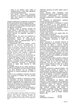  
82 di 87
tempi in cui esistono umori relativi al
soddisfacimento o meno delle aspettative
maturate precedentemente;
- terzo tempo, ovvero quello successivo
all’evento, in cui avviene la trasformazione
degli umori egemoni in sentimento del
senso comune.
L’exploit di Berlusconi ha generato un imprinting
di forte polarizzazione alla campagna elettorale.
Per polarizzazione si intende qualsiasi fenomeno
che determini una data polarità, nel nostro caso di
immaginario o di opinione.
La capacità umana di costruire immagini del
mondo esterno è delimitata limiti di tempo e
d’attenzione, limiti nella conoscenza e restrizioni
mentali derivanti da pregiudizi, assunzioni o
prefigurazioni.
Bisogna pensare che tanto una condizione di
polarizzazione quanto uno stato di de-
polarizzazione, oppure di ri-polarizzazione,
influenzano perciò le rappresentazioni che è
possibile farsi della realtà.
La polarizzazione del senso comune - ovvero
l’egemonia un discorso auto-legittimante, di
istituire un senso, di dare senso alle cose (o
meglio, di imporglielo) rendendo il proprio punto di
vista “senso comune”- concorre a generare un
quadro analizzando l’analisi del sentimento sui
candidati premier molto instabile e altalenante
[tabelle n. 20, 21, 22, 23, 24, 25, 26, 27,28].
Il retelling e lo storytelling sono fondamentali per
rendere polarizzato un contenuto comunicativo.
Il metodo del retelling si basa sul racconto del
ricordo: il racconto seriale di una storia, ad
esempio, fa emergere come il materiale narrativo
viene selezionato, strutturato e organizzato
secondo le regole della memoria (o della
percezione).
Lo spettatore attinge dal suo “solido serbatoio di
ricordi” per interpretare una linea narrativa attuale
e per trarre inferenze
1
con cui collegare le
esperienze di fruizione pregresse con quelle in
corso.
Il modo in cui lo spettatore ri-racconta una storia
fruita, evidenzia la struttura dei suoi processi
interpretativi.
Lo storytelling è l’attività di narrazione di frame
che raccontano una storia. Comprendono ruoli
semantici, proprietà del ruolo, relazioni tra i ruoli e
scenari. La differenza tra un semplice frame e una
narrazione sta nel fatto che quest’ultima contiene
un significato o una connotazione morale.
La narrazione possiede contenuti emozionali in
grado di suscitare in chi la ascolta, empatia,
	
  	
  	
  	
  	
  	
  	
  	
  	
  	
  	
  	
  	
  	
  	
  	
  	
  	
  	
  	
  	
  	
  	
  	
  	
  	
  	
  	
  	
  	
  	
  	
  	
  	
  	
  	
  	
  	
  	
  	
  	
  	
  	
  	
  	
  	
  	
  	
  	
  	
  	
  	
  	
  	
  	
  	
  	
  	
  	
  	
  	
  
1
	
   Gli individui traggono conclusioni generali sul mondo a
partire da informazioni molto limitate e buona parte delle
percezioni sono costruite combinando sensazioni più
elementari. Queste percezioni, dette inferenze, sono tanto
familiari e automatiche che gli individui sono inconsapevoli di
trarle.	
  
solidarietà, speranza ma anche rabbia, paura e
indignazione.
Cinque elementi dello storytelling sono
particolarmente rilevanti sia per analizzare sia per
comunicare efficacemente le narrazioni:
assunzioni, prefigurazioni, immaginari, personaggi
e conflitti.
Per analizzare le polarizzazioni possiamo
ricorrere all’analisi del sentimento.
L’analisi del sentimento è contestuale, in quanto
legata al contesto in cui viene generata la
conversazione da analizzare, ed esperenziale, in
quanto la connotazione del sentimento avviene
per capacità di esperienza dell’analista.
Dall’analisi del sentimento si esaminano i trend:
umorali e di sentimento.
L’analisi delle emozioni può essere fatta con
metodo qualitativo semantico.
L’emozione è un costrutto ipotetico cioè un’entità
non direttamente osservabile ma inferibile dai
diversi indicatori emozionali e dalla loro
interazione.
Mentre l’emozione è un processo dinamico di
durata relativamente breve, l’umore è uno stato
emozionale più diffuso e duraturo (almeno
qualche ora), non necessariamente scatenato da
un evento concreto. L’emotività è un tratto della
personalità relativamente stabile e il sentimento
ne è la risonanza affettiva, meno intensa della
passione e più duratura dell’emozione, con cui il
soggetto vive i propri stati soggettivi e gli aspetti
del mondo esterno (può includere più emozioni
anche di segno opposto).
L’emozione tende ad essere specifica e diretta ad
un obiettivo ed alle sue conseguenze; l’umore,
invece, si riferisce ad uno stato emozionale che
solitamente dura per ore, giorni, settimane,
spesso di bassa intensità. Di solito non è riferito
ad un oggetto specifico e può fluttuare
liberamene.
L’analisi del sentimento su Bersani [tabella n. 23]
mostra, nell’intero periodo di rilevazione, un
condizionamento del sentimento negativo, che si
riduce nell’ultima parte della campagna elettorale;
nel mese di febbraio è cresciuto il sentimento
neutro, mentre quello positivo si è affermato in
maniera consistente in sole tre occasioni (28 e 29
gennaio e 18 febbraio).
L’analisi dell’immaginario su Bersani, dalle
assunzioni (i frame preesistenti nell’immaginario)
e prefigurazioni (gli immaginari generati da quelle
assunzioni) iniziali al framing derivato
dall’immagine performativa, è stata condizionata
dalle emozioni suscitate dallo stesso: in
particolare, in candidato premier della coalizione
di centro-sinistra ha suscitato le seguenti
emozioni primarie (scala di Robert Plutchik)
[tabella n. 29]:
Disgusto 22,54%
Accettazione / Consenso 21,13%
 