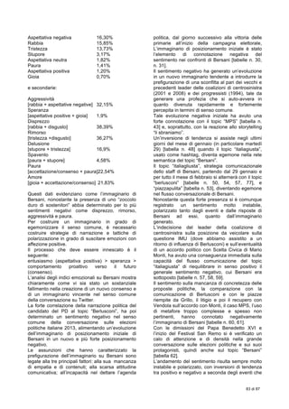  
83 di 87
Aspettativa negativa 16,30%
Rabbia 15,85%
Tristezza 13,73%
Stupore 3,17%
Aspettativa neutra 1,82%
Paura 1,41%
Aspettativa positiva 1,20%
Gioia 0,70%
e secondarie:
Aggressività
[rabbia + aspettative negative] 32,15%
Speranza
[aspettative positive + gioia] 1,9%
Disprezzo
[rabbia + disgusto] 38,39%
Rimorso
[tristezza +disgusto] 36,27%
Delusione
[stupore + tristezza] 16,9%
Spavento
[paura + stupore] 4,58%
Paura
[accettazione/consenso + paura]22,54%
Amore
[gioia + accettazione/consenso] 21,83%
Questi dati evidenziano come l’immaginario di
Bersani, nonostante la presenza di uno “zoccolo
duro di sostenitori” abbia determinato per lo più
sentimenti negativi come disprezzo, rimorso,
aggressività e paura.
Per costruire un immaginario in grado di
egemonizzare il senso comune, è necessario
costruire strategie di narrazione e tattiche di
polarizzazione in grado di suscitare emozioni con
affezione positive.
Il processo che deve essere innescato è il
seguente:
entusiasmo (aspettativa positiva) > speranza >
comportamento proattivo verso il futuro
(consenso).
L’analisi degli indici emozionali su Bersani mostra
chiaramente come vi sia stato un sostanziale
fallimento nella creazione di un nuovo consenso e
di un immaginario vincente nel senso comune
della conversazione su Twitter.
La forte correlazione della narrazione politica del
candidato del PD al topic “Berlusconi”, ha poi
determinato un sentimento negativo nel senso
comune della conversazione sulle elezioni
politiche italiane 2013, alimentando un’evoluzione
dell’immaginario di posizionamento iniziale di
Bersani in un nuovo e più forte posizionamento
negativo.
Le assunzioni che hanno caratterizzato la
prefigurazione dell’immaginario su Bersani sono
legate alla tre principali fattori: alla sua mancanza
di empatia e di contenuti; alla scarsa attitudine
comunicativa; all’incapacità nel dettare l’agenda
politica, dal giorno successivo alla vittoria delle
primarie all’inizio della campagna elettorale,
L’immaginario di posizionamento iniziale è stato
l’elemento di connotazione negativa del
sentimento nei confronti di Bersani [tabelle n. 30,
n. 31].
Il sentimento negativo ha generato un’evoluzione
in un nuovo immaginario tendente a introdurre la
prefigurazione di una sconfitta al pari dei vecchi e
precedenti leader delle coalizioni di centrosinistra
(2001 e 2008) e dei progressisti (1994), tale da
generare una profezia che si auto-avvera in
quanto divenuta rapidamente e fortemente
percepita in termini di senso comune.
Tale evoluzione negativa iniziale ha avuto una
forte connotazione con il topic “MPS” [tabella n.
43] e, soprattutto, con la reazione allo storytelling
“li sbraniamo”.
Un’inversione di tendenza si assiste negli ultimi
giorni del mese di gennaio (in particolare martedì
29) [tabella n. 48] quando il topic “italiagiusta”,
usato come hashtag, diventa egemone nella rete
semantica del topic “Bersani”.
Il topic “italiagliusta”, strategia comunicazionale
dello staff di Bersani, partendo dal 29 gennaio e
per tutto il mese di febbraio si alternerà con il topic
“berlusconi” [tabelle n. 50, 54, 57, 77], e
“piazzapulita” [tabella n. 53], diventando egemone
nel flusso conversazionale di Bersani.
Nonostante questa forte presenza si è comunque
registrato un sentimento molto instabile,
polarizzato tanto dagli eventi e dalle risposte di
Bersani ad essi, quanto dall’immaginario
generato.
L’indecisione del leader della coalizione di
centrosinistra sulla posizione da veicolare sulla
questione IMU (dove abbiamo assistito a un
ritorno di influenza di Berlusconi) e sull’eventualità
di un accordo politico con Scelta Civica di Mario
Monti, ha avuto una conseguenza immediata sulla
capacità del flusso comunicazione del topic
“italiagiusta” di riequilibrare in senso positivo il
generale sentimento negativo, cui Bersani era
sottoposto [tabelle n. 57, 58, 59].
Il sentimento sulla mancanza di concretezza delle
proposte politiche, la comparazione con la
comunicazione di Berlusconi e con le piazze
riempite da Grillo, il litigio e poi il recupero con
Vendola sull’accordo con Monti, il caso MPS, l’uso
di metafore troppo complesse e spesso non
pertinenti, hanno connotato negativamente
l’immaginario di Bersani [tabelle n. 60, 61].
Con le dimissioni del Papa Benedetto XVI e
l’inizio del Festival San Remo si è verificato un
calo di attenzione e di densità nella grande
conversazione sulle elezioni politiche e sui suoi
protagonisti, quindi anche sul topic “Bersani”
[tabella 62].
L’andamento del sentimento risulta sempre molto
instabile e polarizzato, con inversioni di tendenza
tra positivo e negativo a seconda degli eventi che
 
