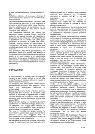  
84 di 87
si sono verificati nell’agenda politica [tabella n.67,
68].
Nell’ultima settimana di campagna elettorale il
sentimento neutro è cresciuto e si è mantenuto su
livelli importanti.
La crescita del sentimento neutro, nell’ultima fase
della campagna elettorale, è una caratteristica
presente in tutti i leader politici tranne Giannino,
costretto ad abbandonare la competizione per via
dello scandalo legato ai falsi titoli di studio
conseguiti negli Stati Uniti.
Una spiegazione plausibile alla crescita del
sentimento neutro durante l’ultima settimana
elettorale può essere ricercata nel meccanismo
decisionale di voto, che porta il cittadino/elettorale
a determinare la sua scelta negli ultimi giorni
precedenti le votazioni: in quella fase, infatti,
l’elettore indeciso valuta la performance e
l’immaginario dei leader sulla base della sua
emotività ponderata però da elementi di carattere
razionale.
Una proiezione della futura polarizzazione del
sentimento neutro può essere fatta tenendo in
considerazione la corrispondenza degli andamenti
positivi e di quelli negativi e la significatività
quantitativa del campione di pubblico che forma la
conversazione sul topic (se, esso, non è stravolto
da eventi che modificano completamente i trend di
sentimento).
CONCLUSIONI
Il posizionamento è strategico per la mitopoiesi
narrativa e per evocare simboli e riti utili alla
imaginificazione, il processo attraverso il quale si
costruiscono gli immaginari.
Gli immaginari sono individuali e/o collettivi e sono
inevitabilmente connessi alla memoria: sono
frame che determinano assunzioni e
prefigurazioni.
Dalla presente analisi risulta evidente e centrale
l'importanza della funzione di storyteller nella
capacitá di incontrare ed egemonizzare il senso
comune prodotto dai pubblici di Twitter presenti
all'interno della grande discussione politica sulle
elezioni 2013.
Sempre di più il retelling e lo storytelling diventano
condizionanti per definire le strategie di consenso.
Lo storyteller che rifugge dalla capacità di
orientare il proprio storytelling verso strategie di
polarizzazione, non la evita, ma la subisce.
Più forte è l'omofilia dei gruppi, ovvero la
tendenza a frequentare solo gruppi di amici che la
pensano come noi, maggiore sarà la
radicalizzazione le proprie posizioni e quindi la
polarizzazione a diventare estrema.
La velocità dei tempi di polarizzazione e il numero
elevato di polarizzazioni su topic legati ad eventi
dell’agenda setting o di social tv, possono essere
analizzati solo attraverso un monitoraggio
giornaliero e specifico del ΔT in cui essi
avvengono.
Utilizzare analisi complessive legate a
campionamenti parziali dei dati presenta un
approccio molto limitante e conduce a risultati
inevitabilmente distorti.
L'analisi delle polarizzazioni dei sentimenti e degli
umori in esse contenute non è soddisfacente se
realizzata solo attraverso la sentiment analysis, è
di fondamentale importanza l'analisi qualitativa
delle emozioni.
Quando in un’analisi dell’immaginario generato
dal processo di storytelling, e quindi dall’immagine
performativa di uno storyteller, non scaturiscono
emozioni con affezione positiva utili a innescare le
emozioni di “speranza” e di aspettativa positiva
verso il futuro, allora l’immaginario non diventa
egemonico e, quindi, non si trasforma in
consenso.
D’altra parte, in un contesto come quello attuale,
in cui l’opinione pubblica cede il passo a quella
emotiva, generata da immaginari a loro volta
derivati dalla polarizzazione del sentimento (mi
piace / non mi piace), non è possibile non
polarizzare: uno storyteller che non polarizza
subisce la polarizzazione.
Gli individui sono portati a valutare attentamente i
contenuti di un messaggio quando esso è
rilevante per i loro interessi; al contrario quelli
meno interessati al contenuto specifico del
messaggio tenderanno a valutarne la “cornice”
(fiducia, reputazione, credibilità della fonte;
piacevolezza del comunicatore; gli aspetti stilistici
o relativi al confezionamento dell’informazione).
Proprio per gli effetti della polarizzazione, oggi, è
arduo trovare individui che si comportano in modo
corretto in ambienti come Twitter.
Twitter non è uno spazio pubblico, ma è
principalmente un sistema di breaking news, che
producono emotional sharing, polarizzando
sempre più gli immaginari che si sintonizzano
sulle analoghe frequenze d’onda dei polarizzatori.
Le reti sono informali, fluide e invisibili: un aspetto,
questo, che causa panico e confusione, terreno
fertile per opinioni polarizzate e utenti tendenti
all’estremo.
Twitter e le altre piattaforme di social networking
crescono quantitivamente in un ambiente in cui il
litigio inutile è diventato la norma e l’entropia ha
raggiunto i suoi massimi livelli. In questo senso la
distinzione tra segnale e rumore operata da
Shannon ha perso il suo significato metaforico
fondamentale, per cui tutto può essere
considerato rumore.
Gli ambienti del Web 2.0 (in particolare Facebook
e Twitter) generano una psicopatologia, che si
manifesta con sempre maggior chiarezza come
un’epidemia sociale e, più precisamente, come
una epidemia socio-comunicativa.
 