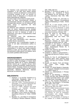  
85 di 87
Se l’individuo vuole sopravvivere deve essere
competitivo, e per farlo deve essere sempre
connesso, ricevere ed elaborare in continuazione
un’immensa quantità di dati: ciò provoca un
costante stress di attenzione e la riduzione del
tempo disponibile per l’affettività.
C’è meno voglia e meno tempo di capire gli altri.
Twitter ha flussi comunicazionali (indotti) e
conversazionali (naturali): chi polarizza è oggetto
principale delle menzioni, non chi influenza e, allo
stesso tempo, è argomento dei flussi
conversazionali.
Gli influencer sono sottoposti inconsciamente o
meno ad essere ingegneria di una strategia
dell’attenzione tesa a costruire framing o generare
priming sui temi di interesse di parte e a
determinare nuovi stati di comportamento indotti
volontariamente.
Gli influencer sono filtri dell’attenzione,
dell’emozioni e delle opinioni.
Le vere merci dell’infosfera sono: attenzione,
socialità, fiducia e reputazione.
In conclusione, non è quantificabile l’impatto in
termini di voti della conversazione politica su
Twitter.
Twitter può essere utilizzato come ambiente per
comprendere e, in alcuni casi, predire proiezioni
emotive su topic: per fare questo, però, l’analisi
del sentimento e delle opinioni non bastano, serve
una analisi qualitativa delle emozioni.
RINGRANZIAMENTI
Si ringrazia Imaginifica srl per la disponibilità degli
strumenti di analisi; Buzzlogger e il Centro Studi
Democrazie Digitali per la ricerca bibliografica;
Michele Scarcia per il supporto tecnologico; Dario
Rauccio, Vanessa Fiumefreddo, Angela Centrone,
Roberto Maisto, Giuseppe Grisorio ed Emanuele
Colazzo per il supporto all’analisi dei dati; Lorenzo
Pavoncello, Salvatore Mammone, Gabriele
Moccia per la revisione dei testi.
BIBLIOGRAFIA
1. Anderson, J. Lix and Rix: Variations on a
Little-Known Readability Index. J. of
Reading 26, 6 (1983), 490–496.
2. Asch S.E. (1946), “Forming impression of
personality”, in a Journal of Abnormal and
Social Psychology, 41, pp. 258-290.
3. Asch S.E. (1955), “Opinions and social
pressure”, in Scientific American,
novembre 1955, pp. 31-35
4. Bakshy, E., Hofman, J.M., Mason, W.,
and Watts, D. Eve- ryone’s an Influencer:
Quantifying Influence on Twitter. ICWSM
(2011).
5. Barabási, A.L. and Albert, R. Emergence
of Scaling in Random Networks. Science
286, (1999), 509–512.
6. Bourdieu, P. The forms of capital. In J.C.
Richardson, ed., Handbook of Theory
and Research for the Sociology of Ed-
ucation. Greenwood, New York, 1985,
241–258.
7. Boyd, Danah, Golder, S.A., and Lotan, G.
Tweet, Tweet, Retweet: Conversational
Aspects of Retweeting on Twitter. HICSS
(2010).
8. Brewer M., A dual process model of
impression formation, in T.K. Srull, R. S.
Wyer jr. (a cura di) Advances in social
cognition, Vol. I A dual process model of
impression formation, Lawrance Erlbaum
Associated Publishers, Hillsdale 1988
9. Burke, M., Kraut, R., and Marlow, C.
Social Capital on Fa- cebook:
Differentiating Uses and Users. CHI
(2011).
10. Cameron, A.C. and Trivedi, P.K.
Regression Analysis of Count Data.
Cambridge University Press, NY, 1998.
11. Cartwright, D. and Harary, F. Structural
balance: A gener- alization of Heider’s
theory. Psychological Review 63, 5
(1956), 277–293.
12. Cialdini, R.B. Influence: the psychology of
persuasion. Collins, (2007).
13. Cristante S.: Potere e Comunicazione –
Sociologia dell’Opinione Pubblica, Liguori,
2004
14. Davidov, D., Tsur, O., and Rappoport, A.
Enhanced Senti- ment Learning Using
Twitter Hashtags and Smileys. COLING
(2010).
15. Donath, J.S. Signals, Truth, and Design.
MIT Press, Cam- bridge, MA,
forthcoming.
16. Donath, J.S. Social Signals in Supernets.
J. of Computer- Mediated Communication
13, 1 (2007), article 12.
17. Fabbrini S., Addomesticare il Principe,
Marsilio, 2011
18. Easley, D. and Kleinberg, J. Networks,
Crowds, and Mar- kets: Reasoning About
a Highly Connected World. Cam- bridge
University Press, Cambridge, MA, 2010.
19. Feld, S. The Focused Organization of
Social Ties. The American J. of Sociology
86, 5 (1981), 1015–1035.
20. Fiske S.T., Taylor S.E., Social cognition,
MCGraw-Hill, New York 1991.
21. Fuller R. (1996), Human-computer-human
interaction: How computers affect
interpersonal communication, in D.L. Day,
D.K KOvacs (a cura di) Computers,
communication and mental models,
Taylors & Francis, London 1996.
22. Giffin H., The coordination of meaning in
the creation of a shared make-believe
 