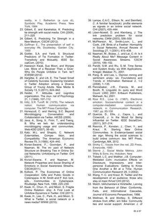  
86 di 87
reality, in I. Retherton (a cura di),
Symbolic Play, Academic Press, New
York, 1984
23. Gilbert, E. and Karahalios, K. Predicting
tie strength with social media. CHI (2009),
211–220.
24. Gilbert, E. Predicting Tie Strength in a
New Medium. CSCW (2012).
25. Goffman E., The presentation of self in
everyday life, Doubleday, Garden City,
1959
26. Golder, S.A. and Yardi, S. Structural
Predictors of Tie Formation in Twitter:
Transitivity and Mutuality. IEEE So-
cialCom, (2010).
27. Haewoon Kwak, Sue Moon, and Wonjae
Lee. More of a Receiver Than a Giver:
Why Do People Unfollow in Twit- ter?
ICWSM (2012).
28. Hargittai, E. and Litt, E. The Tweet Smell
of Celebrity Success: Explaining Variation
in Twitter Adoption among a Diverse
Group of Young Adults. New Media &
Society 13, 5 (2011), 824–842.
29. Heider, F. Attitudes and cognitive
organization. The Jour- nal of Psychology
21, 1 (1946), 107–112.
30. Hiltz, S.R. Turoff, M. (1978), The network
nation: Human communication via
computer, The MIT Press Cambridge.
31. Honeycutt, C. and Herring, S.C. Beyond
Microblogging: Conversation and
Collaboration via Twitter. HICSS (2009).
32. Java, A., Song, X., Finin, T., and Tseng,
B. Why we twit- ter: understanding
microblogging usage and communities.
Web-KDD (2007), 56–65.
33. Katz, M.L. and Shapiro, C. Network
Externalities, Compe- tition, and
Compatibility. The American Economic
Review 75, 3 (1985), 424–440.
34. Kivran-Swaine, F., Govindan, P., and
Naaman, M. The im- pact of Network
Structure on Breaking Ties in Online So-
cial Networks: Unfollowing on Twitter. CHI
(2011).
35. Kivran-Swaine, F. and Naaman, M.
Network Properties and Social Sharing of
Emotions in Social Awareness Streams.
CSCW(2011).
36. Kollock, P. The Economies of Online
Cooperation: Gifts and Public Goods in
Cyberspace. In M. Smith and P. Kol- lock,
eds., Communities in Cyberspace.
Routledge, New York, 1999, 220–239.
37. Kwak, H., Chun, H., and Moon, S. Fragile
Online Relation- ship: A First Look at
Unfollow Dynamics in Twitter. CHI (2011).
38. Kwak, H., Lee, C., Park, H., and Moon, S.
What is Twitter, a social network or a
news media? WWW (2010).
39. Lampe, C.A.C., Ellison, N., and Steinfield,
C. A familiar face(book): profile elements
as signals in an online social network.
CHI (2007), 435–444.
40. Liben-Nowell, D. and Kleinberg, J. The
link prediction problem for social
networks. CIKM (2003), 556–559.
41. McPherson, M., Smith-Lovin, L., and
Cook, J.M. Birds of a Feather: Homophily
in Social Networks. Annual Review of
Sociology 27, 1 (2001), 415–438.
42. Naaman, M., Boase, J., and Lai, C.-H. Is it
Really About Me? Message Content in
Social Awareness Streams. CSCW
(2010), 189–192.
43. Pandit, S.M. and Wu, S.-M. Time Series
and System Analy- sis With Applications.
Krieger, Malabar, FL, 2001.
44. Pang, B. and Lee, L. Opinion mining and
sentiment analy- sis. Foundations and
Trends in Information Retrieval 2, 1-2
(2008), 1–135.
45. Pennebaker, J.W., Francis, M., and
Booth, R. Linguistic In- quiry and Word
Count: LIWC 2001. Erlbaum Publishers,
Mahwah, NJ, 2001.
46. Rice R.E., Love G. (1987), Electronic
emotion: Socioemotional content in a
computer-mediated communication
network, in Communication Research,
1987, pp. 85-108
47. Quercia, D., Ellis, J., Capra, L., and
Crowcroft, J. In the Mood for Being
Influential on Twitter. IEEE SocialCom,
(2011), 307–314.
48. Resnick, P., Konstan, J., Chen, Y., and
Kraut, R. Starting New Online
Communities. In Evidence-based social
de- sign: Mining the social sciences to
build online communi- ties. MIT Press,
Cambridge, MA, 2012.
49. Shirky C., Voices from the net, ZD Press,
Emeryville, 1995
50. Sterne J., Social Media Metrics, John
Wiley & Sons, Inc. Hoboken, New
51. Tidwell, L.C. and Walther, J.B. Computer-
Mediated Com- munication Effects on
Disclosure, Impressions, and Inter-
personal Evaluations: Getting to Know
One Another a Bit at a Time. Human
Communication Research 28, 3 (2002).
52. Wang, Y.-C. and Kraut, R. Twitter and the
development of an audience: those who
stay on topic thrive! CHI (2012).
53. Welch, bikhchandani e Hirshleifer, Larning
from the Behavior of Other: Conformity,
Fads, and Informational Cascades,
Journal of Economic Perspectives, 1998.
54. Wellman, B. and Wortley, S. Different
strokes from differ- ent folks: Community
ties and social support. American J. of
 