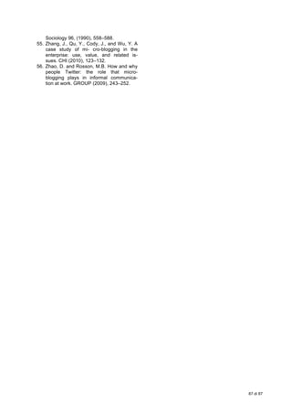  
87 di 87
Sociology 96, (1990), 558–588.
55. Zhang, J., Qu, Y., Cody, J., and Wu, Y. A
case study of mi- cro-blogging in the
enterprise: use, value, and related is-
sues. CHI (2010), 123–132.
56. Zhao, D. and Rosson, M.B. How and why
people Twitter: the role that micro-
blogging plays in informal communica-
tion at work. GROUP (2009), 243–252.
 