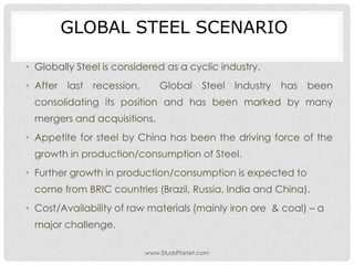 GLOBAL STEEL SCENARIO
• Globally Steel is considered as a cyclic industry.
• After last recession, Global Steel Industry has been
consolidating its position and has been marked by many
mergers and acquisitions.
• Appetite for steel by China has been the driving force of the
growth in production/consumption of Steel.
• Further growth in production/consumption is expected to
come from BRIC countries (Brazil, Russia, India and China).
• Cost/Availability of raw materials (mainly iron ore & coal) – a
major challenge.
www.StudsPlanet.com
 
