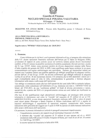 Guardia di Finanza
NUCLEO SPECIALE POLIZIA VALUTARIA
Il Gruppo- l" Sezione
Via ivlarcello Boglione nr. 8-t- ()(] 155 Rnmu- Tel. 06 2~9JS l -Fax 06 22938308
OGGETTO: I'.P. 6731/11 RGNR - Procura della Repubblica presso il Tribunale di Roma.
Jnf()nnativa di p.g..
ALLA PROCURA DELLA REPUBBLICA
PRESSO IL TRIBUNALE DI
(alla c.a. del Dott. Stelèum Rocco Fava c Dott. Stdàno Pesci- Sost. l'roe.)
Seguito nota n. 70570/11/1 "/5242 di Sehed. del 28.05.2013
1.1/1J
l. Premessa.
ROMA
Come richiesto per le vie brevi. con la presente iniOrmativa di p.g. si pongono alla valutazione
della S.V. alcune operazioni finanziarie realizzate ùall"lstituto per le Opere di Religione (IOR).
avvalendosi di rapporti di conto corrente accesi nd territorio italiano presso diversi intermediari
creditizi. al iine di valutare la possibile sussistenza di condolle rcnalmentc rilevanti previste c punite
dal D. Lgs. 231/07. Infatti. come precisato peraltro da diverse disposizioni emanate dalla Banca
tf!talia a partire dal gennaio del 2010. lo IOR è stato qualilìcato quale banca residente in un paese
extracomunitario con regime antiriciclaggio non cquiYalcnte. Pertanto. gli intenncdiari italiani nei
rapporti con il predetto istituto non possono applicare gli obblighi scmplilicati di adeguata wrilìca.
previsti dalrart. 25 del D.l.gs. 231/07. ma devono conformarsi agli obblighi raflclrzati di adeguata
verifica di cui alrart. 28 del menzionato decreto. Ciò comporta che lo IOR identilichi i clienti per i
quali eventualmente opera di volta in volta. comunicandone le generalità. c fornisca adeguate
infom1azioni sulla natura c sullo scopo del!"operazione.
Tale obbligo va considerato anche alla luce dclropcratività dci conti dello IOR in territorio italiano.
caratterizzati. come comunicato nclrinformativa di p.g. trasmessa con nota n. 13674/11/1 ''/5242 di
Sched. del 27.01.201 l. da una ··confusione globale" di fondi di diversa provenienza c natura.
opcratività che, a partire dal 1010. si è progressivamente estinta sui conti italiani per ricollocarsi su
conti esteri.
Alla luce di tale qualificazione degli adempimenti antiriciclaggio. nel prosieguo della presente
inCormativa si riporteranno casi comè la ..vicenda.. del sequestro di 23 milioni di cui al P.P.
44005/2010 R.G.N.R. ovvero alcune operazioni linunziaric realizzate dallo IOR n l'akre di propri
conti accesi presso Jl'morgan o Banca Popolare di Milano (individuate dall"U.I.F a seguito di
ispezioni untiriciclaggio o segnalazioni di operazioni sospette). caratterizzate dalla omessa
indicazione delle generalità del soggetto per il quale lo !OR ha operato c/o dalla mancata indicazione
dello scopo c della natura dcii" operazione.
Ciò premesso. In presente inf{_Hmativa si articola in paragraJ-j concernenti rispettivamente:
1·inquadrnmcnto normali l'O dci rapporti tra gli intermecliari lìnanziari e lo lOR:
il richiamo alla ·'vicenda" del sequestro eli 2J milioni di curo operato sul c/c n. 49557
intrattenuto dallo !OR presso il Credito Artigiano di Roma. per i reati eli cui ali"art. 55 commi
2 e 3 del D.Lgs. 231/2007:
la recente opc·rativitù finanziaria in Italia elciIn !OR:
 