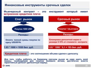 Фьючерсный контракт – это инструмент который имеет
встроенное кредитное плечо
15
Финансовые инструменты срочных сделок
Спот рынок Срочный рынок
Расходы:Расходы:
Оплата полной суммы покупки по
курсу USD/BYN:
Блокировка депозитной маржи в
размере 5-10% от стоимости контракта
1.93 * 1000 = 1930 бел. руб. 1.93 * 1000 * 0,1 = 193 бел. руб.
- это соотношение объема сделки к депозиту.
Для того, чтобы работать на биржевом срочном рынке не надо иметь всей
суммы, необходимой для покупки базового актива, достаточно внести
гарантийный депозит (депозитную маржу).
Кредитное плечо
Покупка 1000 USD Покупка 1 фьючерса
 