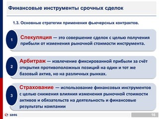 16
Финансовые инструменты срочных сделок
1.3. Основные стратегии применения фьючерсных контрактов.
Спекуляция — это совершение сделок с целью получения
прибыли от изменения рыночной стоимости инструмента.
1
Арбитраж — извлечение фиксированной прибыли за счёт
открытия противоположных позиций на один и тот же
базовый актив, но на различных рынках.
2
Страхование — использование финансовых инструментов
с целью снижения влияния изменения рыночной стоимости
активов и обязательств на деятельность и финансовые
результаты компании
3
 