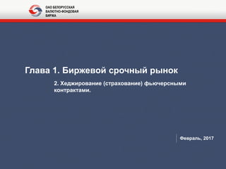 Глава 1. Биржевой срочный рынок
2. Хеджирование (страхование) фьючерсными
контрактами.
Февраль, 2017
ОАО БЕЛОРУССКАЯ
ВАЛЮТНО-ФОНДОВАЯ
БИРЖА
 