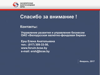 Спасибо за внимание !
Контакты:
Управление развития и управления бизнесом
ОАО «Белорусская валютно-фондовая биржа»
Ерш Елена Анатольевна
тел.: (017) 309-33-56,
www.forum.bcse.by
e-mail: ersh@bcse.by
Февраль, 2017
ОАО БЕЛОРУССКАЯ
ВАЛЮТНО-ФОНДОВАЯ
БИРЖА
 
