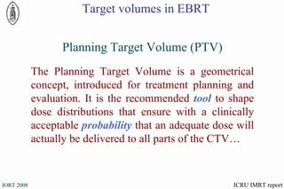 The Planning Target Volume is a geometrical concept, introduced for treatment planning and evaluation. It is the recommended  tool  to shape dose distributions that ensure with a clinically acceptable  probability  that an adequate dose will actually be delivered to all parts of the CTV… Planning Target Volume (PTV) ICRU IMRT report Target volumes in EBRT 