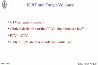 IORT and Target Volumes GTV is typically absent Clinical definition of the CTV: “the operative bed”… PTV = CTV OAR = PRV are less clearly individualized  ICRU report 71, 2004 