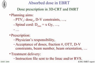 Absorbed dose in EBRT Planning aims: PTV 1 : dose x , D-V constraints, …, Spinal cord: D max  = x Gy, …, … Prescription: Physician’s responsibility, Acceptance of doses, fraction #, OTT, D-V constraints, beam number, beam orientation, … Treatment delivery: Instruction file sent to the linac and/or RVS. Dose prescription in 3D-CRT and IMRT ICRU IMRT report 