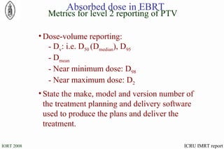 Dose-volume reporting: D v : i.e. D 50  (D median ), D 95   D mean Near minimum dose: D 98 Near maximum dose: D 2 State the make, model and version number of the treatment planning and delivery software used to produce the plans and deliver the treatment. Metrics for level 2 reporting of PTV Absorbed dose in EBRT ICRU IMRT report 