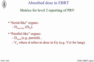 “ Serial-like” organs: D near-max  (D 98 ). “ Parallel-like” organs: D mean  (e.g. parotid) , V d  where d refers to dose in Gy (e.g. V 20  for lung). Metrics for level 2 reporting of PRV Absorbed dose in EBRT ICRU IMRT report 