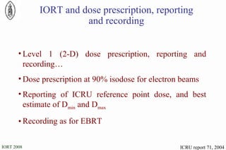 IORT and dose prescription, reporting and recording Level 1 (2-D) dose prescription, reporting and recording… Dose prescription at 90% isodose for electron beams Reporting of ICRU reference point dose, and best estimate of D min  and D max Recording as for EBRT   ICRU report 71, 2004 