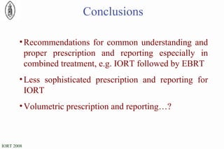Recommendations for common understanding and proper prescription and reporting especially in combined treatment, e.g. IORT followed by EBRT  Less sophisticated prescription and reporting for IORT Volumetric prescription and reporting…?  Conclusions 