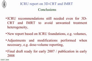 Conclusions ICRU recommendations still needed even for 3D-CRT and IMRT to avoid unwanted treatment heterogeneity, New report based on ICRU foundations, e.g. volumes, Adjustments and modifications performed when necessary, e.g. dose-volume reporting, Final draft ready for early 2007 / publication in early 2008 ICRU report on 3D-CRT and IMRT 