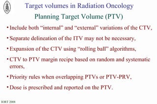 Planning Target Volume (PTV) Target volumes in Radiation Oncology Include both “internal” and “external” variations of the CTV, Separate delineation of the ITV may not be necessary, Expansion of the CTV using “rolling ball” algorithms, CTV to PTV margin recipe based on random and systematic errors, Priority rules when overlapping PTVs or PTV-PRV, Dose is prescribed and reported on the PTV. 