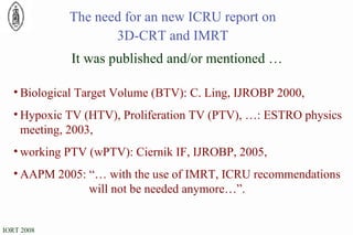 The need for an new ICRU report on 3D-CRT and IMRT Biological Target Volume (BTV): C. Ling, IJROBP 2000, Hypoxic TV (HTV), Proliferation TV (PTV), …: ESTRO physics meeting, 2003, working PTV (wPTV): Ciernik IF, IJROBP, 2005, AAPM 2005: “… with the use of IMRT, ICRU recommendations  will not be needed anymore…”. It was published and/or mentioned … 