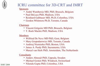 ICRU committee for 3D-CRT and IMRT Sponsors Andr é  Wambersie MD, PhD, Brussels, Belgium Paul DeLuca PhD, Madison, USA Reinhard Gahbauer MD, Ph.D, Columbus, USA Gordon Whitmore Ph.D, Toronto, Canada Chairmen Vincent Grégoire MD PhD, Brussels, Belgium T. Rock Mackie PhD, Madison, USA Members Wilfried De Neve MD PhD, Gent, Belgium Mary Gospodarowicz MD, Toronto, Canada Andrzej Niemierko PhD, Boston, USA James A. Purdy PhD, Sacramento, USA Marcel van Herk PhD, Amsterdam, The Netherlands Consultants Anders Ahnesjö PhD, Uppsala, Sweden Michael Goiten PhD, Windisch, Switzerland Nilendu Gupta PhD, Colombus, USA 