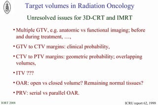 ICRU report 62, 1999 Target volumes in Radiation Oncology Unresolved issues for 3D-CRT and IMRT Multiple GTV, e.g. anatomic vs functional imaging; before and during treatment, …, GTV to CTV margins: clinical probability, CTV to PTV margins: geometric probability; overlapping volumes, ITV ??? OAR: open vs closed volume? Remaining normal tissues? PRV: serial vs parallel OAR. 