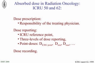 ICRU report 62, 1999 Absorbed dose in Radiation Oncology: ICRU 50 and 62: Dose prescription: Responsibility of the treating physician. Dose reporting: ICRU reference point, Three-levels of dose reporting, Point-doses: D ICRU point ,  D min , D max , … Dose recording. 