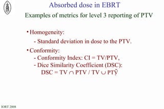 Homogeneity: - Standard deviation in dose to the PTV. Conformity: - Conformity Index: CI = TV/PTV, Dice Similarity Coefficient (DSC): DSC = TV    PTV / TV     PTV  Examples of metrics for level 3 reporting of PTV Absorbed dose in EBRT 