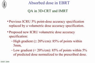 QA in 3D-CRT and IMRT Previous ICRU 5% point-dose accuracy specification replaced by a volumetric dose accuracy specification. Proposed new ICRU volumetric dose accuracy specification: High gradient (≥ 20%/cm): 85% of points within 5mm, Low gradient (< 20%/cm): 85% of points within 5% of predicted dose normalized to the prescribed dose. Absorbed dose in EBRT 