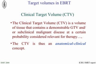 The Clinical Target Volume (CTV) is a volume of tissue that contains a demonstrable GTV and/or subclinical malignant disease at a certain probability considered relevant for therapy…, The CTV is thus an  anatomical-clinical  concept. Clinical Target Volume (CTV) ICRU IMRT report Target volumes in EBRT 