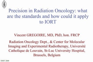 Precision in Radiation Oncology: what are the standards and how could it apply to IORT Vincent GREGOIRE, MD, PhD, hon. FRCP Radiation Oncology Dept., & Center for Molecular Imaging and Experimental Radiotherapy, Université Catholique de Louvain, St-Luc University Hospital, Brussels, Belgium 