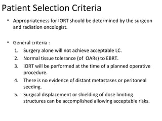 Patient Selection Criteria
• Appropriateness for IORT should be determined by the surgeon
and radiation oncologist.
• General criteria :
1. Surgery alone will not achieve acceptable LC.
2. Normal tissue tolerance (of OARs) to EBRT.
3. IORT will be performed at the time of a planned operative
procedure.
4. There is no evidence of distant metastases or peritoneal
seeding.
5. Surgical displacement or shielding of dose limiting
structures can be accomplished allowing acceptable risks.

 