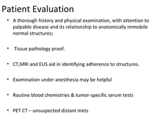 Patient Evaluation
• A thorough history and physical examination, with attention to
palpable disease and its relationship to anatomically immobile
normal structures;
•

Tissue pathology proof.

• CT,MRI and EUS aid in identifying adherence to structures.
• Examination under anesthesia may be helpful
• Routine blood chemistries & tumor-specific serum tests
• PET CT – unsuspected distant mets

 