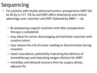 Sequencing
• For patients with locally advanced tumors, preoperative EBRT (45
to 50 Gy )+/-CT f/b Sx and IORT offers theoretical and clinical
advantage over resection and IORT followed by EBRT-----by
– By postponing surgical resection until after preoperative
therapy is completed.
– may allow for tumor downstaging and facilitate resection with
curative intent.
– may reduce the risk of tumor seeding or dissemination during
resection
– intact vasculature, potentially improving the delivery of
chemotherapy and improving oxygen delivery for EBRT.
– morbidity and delayed recovery time by surgery delays
adjuvant Rx

 