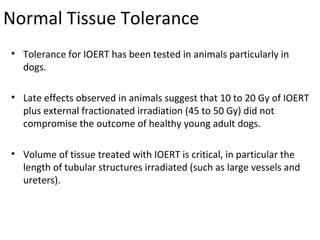 Normal Tissue Tolerance
• Tolerance for IOERT has been tested in animals particularly in
dogs.
• Late effects observed in animals suggest that 10 to 20 Gy of IOERT
plus external fractionated irradiation (45 to 50 Gy) did not
compromise the outcome of healthy young adult dogs.
• Volume of tissue treated with IOERT is critical, in particular the
length of tubular structures irradiated (such as large vessels and
ureters).

 