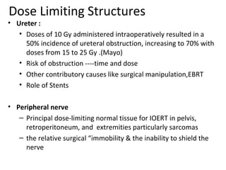 Dose Limiting Structures

• Ureter :
• Doses of 10 Gy administered intraoperatively resulted in a
50% incidence of ureteral obstruction, increasing to 70% with
doses from 15 to 25 Gy .(Mayo)
• Risk of obstruction ----time and dose
• Other contributory causes like surgical manipulation,EBRT
• Role of Stents
• Peripheral nerve
– Principal dose-limiting normal tissue for IOERT in pelvis,
retroperitoneum, and extremities particularly sarcomas
– the relative surgical “immobility & the inability to shield the
nerve

 