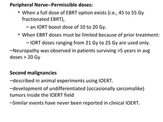Peripheral Nerve--Permissible doses:
• When a full dose of EBRT option exists (i.e., 45 to 55 Gy
fractionated EBRT),
– an IORT boost dose of 10 to 20 Gy.
• When EBRT doses must be limited because of prior treatment:
– IORT doses ranging from 21 Gy to 25 Gy are used only.
–Neuropathy was observed in patients surviving >5 years in avg
doses > 20 Gy
Second malignancies
–described in animal experiments using IOERT.
–development of undifferentiated (occasionally sarcomalike)
tumors inside the IOERT field
–Similar events have never been reported in clinical IOERT.

 