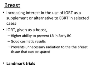 Breast
• Increasing interest in the use of IORT as a
supplement or alternative to EBRT in selected
cases
• IORT, given as a boost,
– Higher ability to prevent LR in Early BC
– Good cosmetic results
– Prevents unnecessary radiation to the the breast
tissue that can be spared

• Landmark trials

 