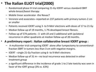 • The Italian ELIOT trial(2000)
– Randomized phase III trial comparing 21-Gy IOERT versus standard EBRT
whole-breast/boost therapy
– Mobile linear accelerator -the Novac7
– Veronesi and associates--reported on 237 patients with primary tumors 2 cm
or smaller
– Patients received IOERT using 3- to 9-MeV electrons with doses of 17 to 21 Gy
– Median follow-up of 19 months, 1.7% developed breast fibrosis.
– Follow up of 574 patients : 3 with LR and 3 additional with ipsilateral
recurrence in other quadrants at median follow-up of 20 months.

• A preliminary report : Italian collaborative breast IOERT group :
– A multicenter trial comparing IOERT alone after lumpectomy to conventionalfraction EBRT in tumors less than 3 cm with negative margins.
– IOERT --single 21-Gy fraction using 6- to 9-MeV electrons
– Median follow-up of 31 m---no local recurrence was detected in either
treatment group
– a significant difference in the incidence of grade 1 to 2 late toxicity was seen in
favor of the IORT group (3% vs. 63%)

 