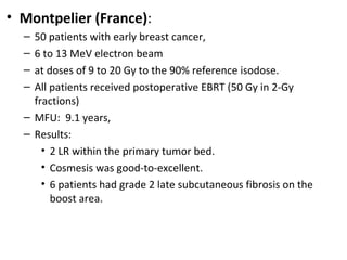 • Montpelier (France):
–
–
–
–

50 patients with early breast cancer,
6 to 13 MeV electron beam
at doses of 9 to 20 Gy to the 90% reference isodose.
All patients received postoperative EBRT (50 Gy in 2-Gy
fractions)
– MFU: 9.1 years,
– Results:
• 2 LR within the primary tumor bed.
• Cosmesis was good-to-excellent.
• 6 patients had grade 2 late subcutaneous fibrosis on the
boost area.

 