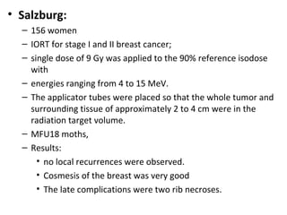 • Salzburg:
– 156 women
– IORT for stage I and II breast cancer;
– single dose of 9 Gy was applied to the 90% reference isodose
with
– energies ranging from 4 to 15 MeV.
– The applicator tubes were placed so that the whole tumor and
surrounding tissue of approximately 2 to 4 cm were in the
radiation target volume.
– MFU18 moths,
– Results:
• no local recurrences were observed.
• Cosmesis of the breast was very good
• The late complications were two rib necroses.

 