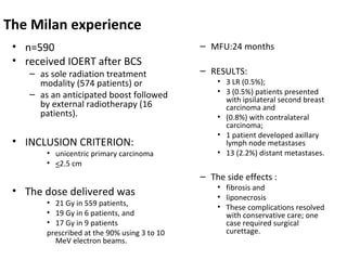 The Milan experience
• n=590
• received IOERT after BCS

– as sole radiation treatment
modality (574 patients) or
– as an anticipated boost followed
by external radiotherapy (16
patients).

• INCLUSION CRITERION:

• unicentric primary carcinoma
• <2.5 cm

– MFU:24 months
– RESULTS:

• 3 LR (0.5%);
• 3 (0.5%) patients presented
with ipsilateral second breast
carcinoma and
• (0.8%) with contralateral
carcinoma;
• 1 patient developed axillary
lymph node metastases
• 13 (2.2%) distant metastases.

– The side effects :

• The dose delivered was

• 21 Gy in 559 patients,
• 19 Gy in 6 patients, and
• 17 Gy in 9 patients
prescribed at the 90% using 3 to 10
MeV electron beams.

• fibrosis and
• liponecrosis
• These complications resolved
with conservative care; one
case required surgical
curettage.

 