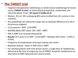 • The TARGIT trial
– Targeted intraoperative radiotherapy vs whole breast radiotherapy for breast
cancer (TARGIT-A trial): an international,prospective, randomised, noninferiority phase 3 trial (Dr Jayant S Vaidya et al)
– Women 45 y of IDC undergoing BCS were enrolled from 28 centres in nine
countries.
– The predefined non-inferiority margin was an absolute difference of 2·5% in
the primary endpoint
– 1113 patients—IORT, 1119-EBRT
– 854/996 (86%) IORT alone, 14% IORT + EBRT
– 92% in EBRT arm received allocated Rx
– Results: At 4 years LC in IORT—6 and EBRT—5(Kaplan Mier Estim– 1.20% vs
0.95%)
– Frequency of complications and major toxicity was similar
– Radiation toxicity – lower in IORT than in EBRT
– For selected patients with early breast cancer, a single dose of radiotherapy
delivered at the time of surgery by use of TARGIT should be considered as an
alternative to EBRT delivered over several weeks.

 
