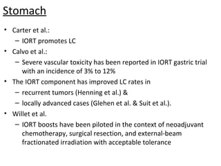 Stomach
• Carter et al.:
– IORT promotes LC
• Calvo et al.:
– Severe vascular toxicity has been reported in IORT gastric trial
with an incidence of 3% to 12%
• The IORT component has improved LC rates in
– recurrent tumors (Henning et al.) &
– locally advanced cases (Glehen et al. & Suit et al.).
• Willet et al.
– IORT boosts have been piloted in the context of neoadjuvant
chemotherapy, surgical resection, and external-beam
fractionated irradiation with acceptable tolerance

 