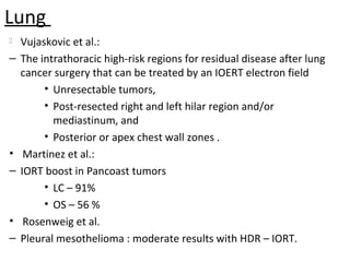 Lung


–

•
–

•
–

Vujaskovic et al.:
The intrathoracic high-risk regions for residual disease after lung
cancer surgery that can be treated by an IOERT electron field
• Unresectable tumors,
• Post-resected right and left hilar region and/or
mediastinum, and
• Posterior or apex chest wall zones .
Martinez et al.:
IORT boost in Pancoast tumors
• LC – 91%
• OS – 56 %
Rosenweig et al.
Pleural mesothelioma : moderate results with HDR – IORT.

 