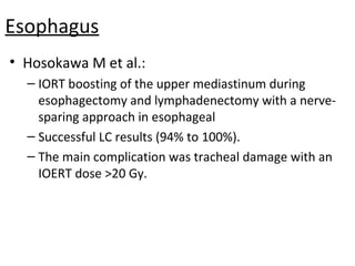 Esophagus
• Hosokawa M et al.:
– IORT boosting of the upper mediastinum during
esophagectomy and lymphadenectomy with a nervesparing approach in esophageal
– Successful LC results (94% to 100%).
– The main complication was tracheal damage with an
IOERT dose >20 Gy.

 