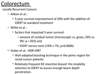 Colorectum
Locally Recurrent Cancers
– Atiken et al.:
• 5-year survival improvement of 20% with the addition of
IOERT to standard treatment
– Willet et al.:
• factors that impacted 5-year survival:
– amount of residual tumor (microscopic vs. gross; 33% vs.
9%: p =.032) and
– IOERT versus none (19% v 7%; p=0.0006)
• Huber et al: HDR-IORT
• Well-adapted boosting technique in the pelvic region for
rectal cancer patients
• Relatively frequent R2 resection biased the modality
selection to IOERT to assure enough beam depth
penetration.

 