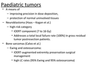 Paediatric tumors

• A means of
– improving precision in dose deposition,
– protection of normal uninvolved tissues
– Neuroblastoma (Haas – Kogan et al.)
– high-risk category
• IOERT component (7 to 16 Gy)
• Addresses a total local failure rate (100%) in gross residual
tumor postresection patients.
• Bone sarcomas (Calvo et al.)
– Ewing and osteosarcoma:
• IOERT-augmented extremity preservation surgical
management
• high LC rates (95% Ewing and 95% osteosarcoma)

 